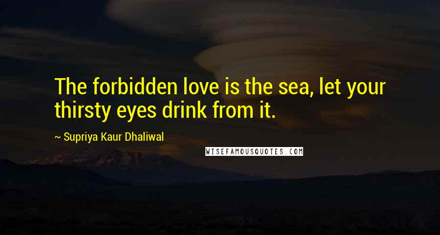 Supriya Kaur Dhaliwal Quotes: The forbidden love is the sea, let your thirsty eyes drink from it.