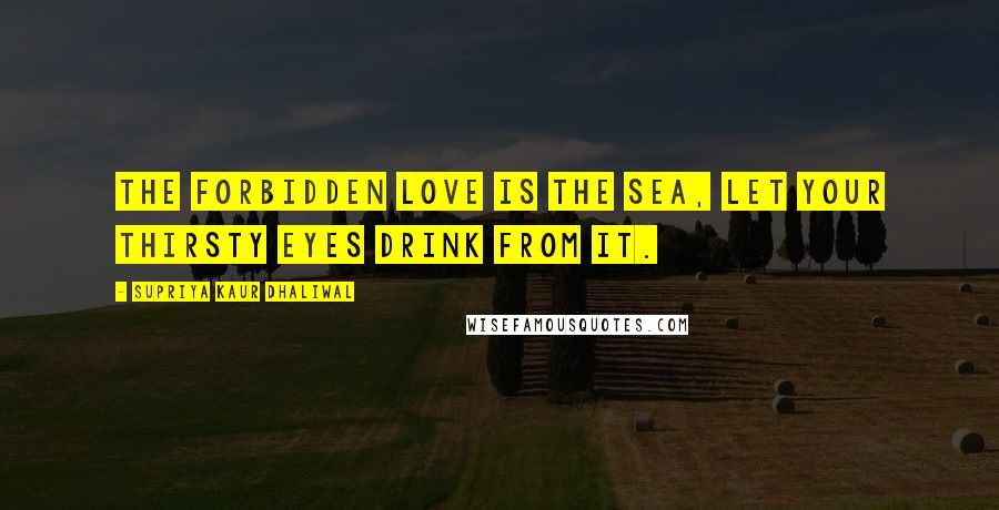 Supriya Kaur Dhaliwal Quotes: The forbidden love is the sea, let your thirsty eyes drink from it.