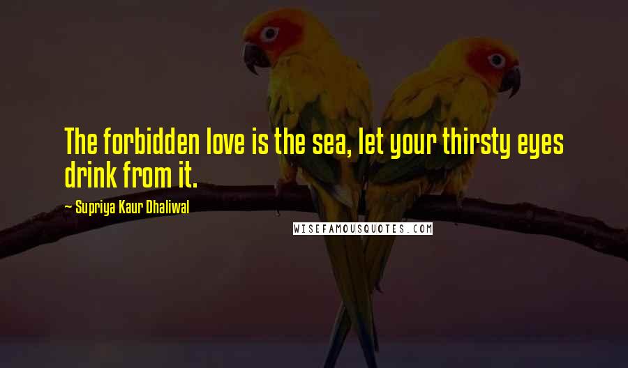 Supriya Kaur Dhaliwal Quotes: The forbidden love is the sea, let your thirsty eyes drink from it.