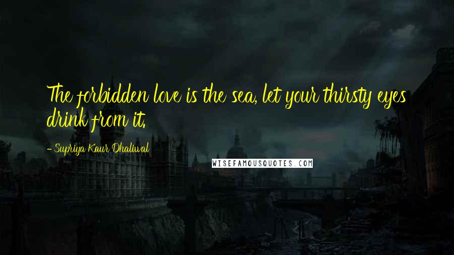 Supriya Kaur Dhaliwal Quotes: The forbidden love is the sea, let your thirsty eyes drink from it.