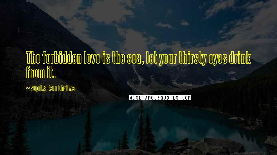 Supriya Kaur Dhaliwal Quotes: The forbidden love is the sea, let your thirsty eyes drink from it.