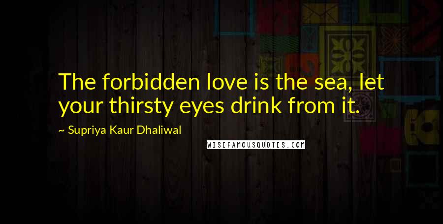 Supriya Kaur Dhaliwal Quotes: The forbidden love is the sea, let your thirsty eyes drink from it.