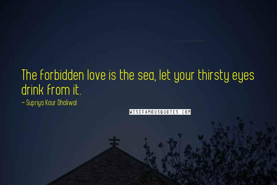 Supriya Kaur Dhaliwal Quotes: The forbidden love is the sea, let your thirsty eyes drink from it.