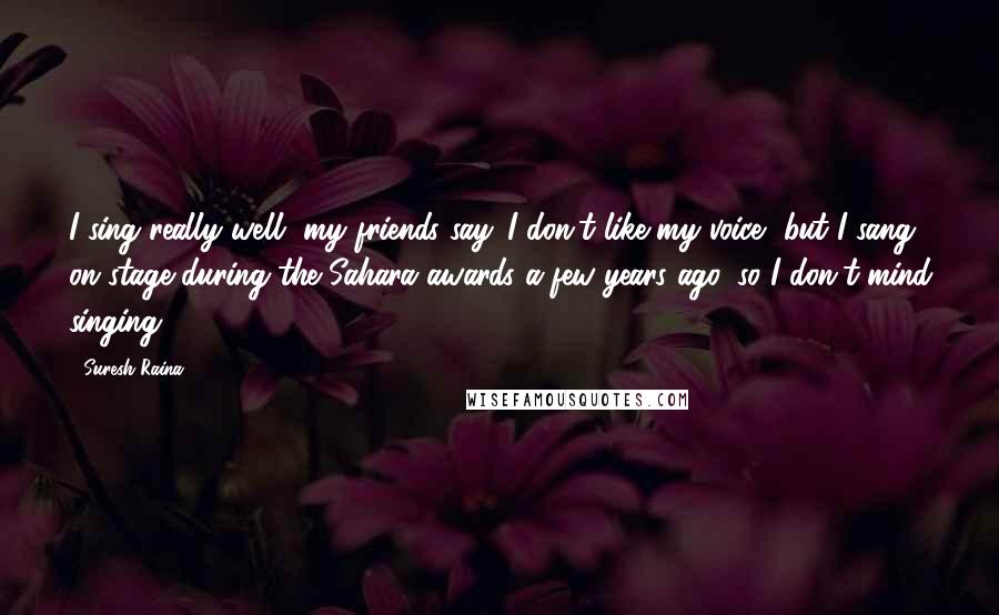 Suresh Raina Quotes: I sing really well, my friends say. I don't like my voice, but I sang on stage during the Sahara awards a few years ago, so I don't mind singing.