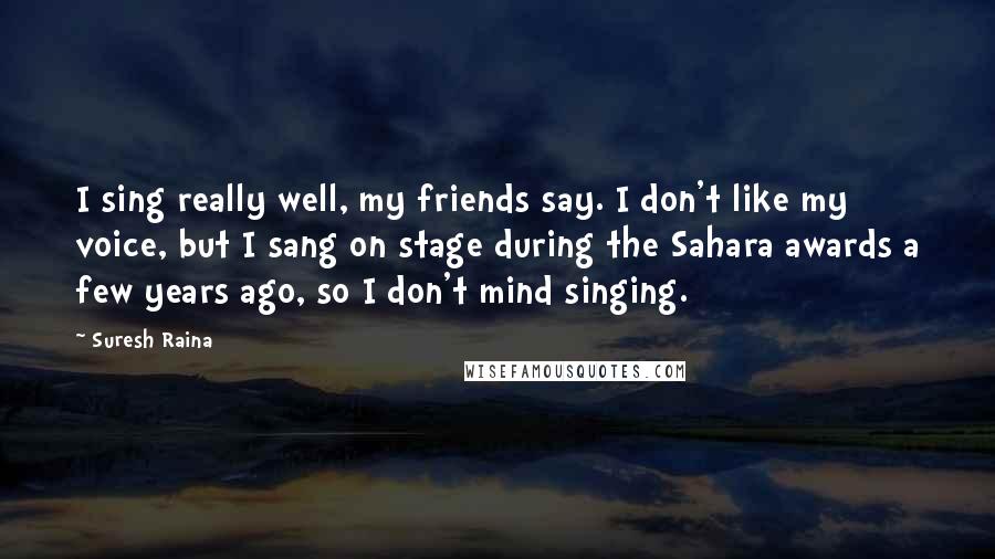 Suresh Raina Quotes: I sing really well, my friends say. I don't like my voice, but I sang on stage during the Sahara awards a few years ago, so I don't mind singing.