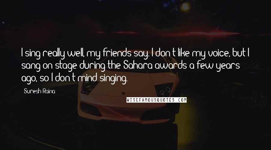 Suresh Raina Quotes: I sing really well, my friends say. I don't like my voice, but I sang on stage during the Sahara awards a few years ago, so I don't mind singing.