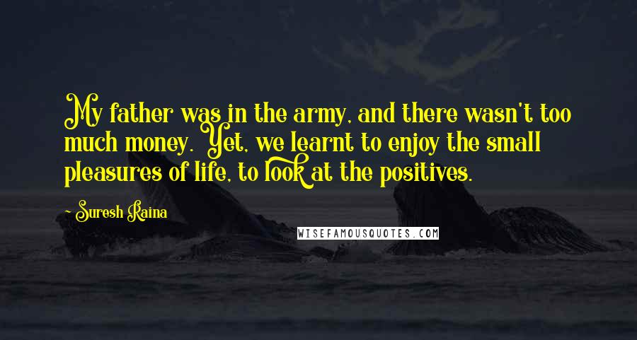 Suresh Raina Quotes: My father was in the army, and there wasn't too much money. Yet, we learnt to enjoy the small pleasures of life, to look at the positives.