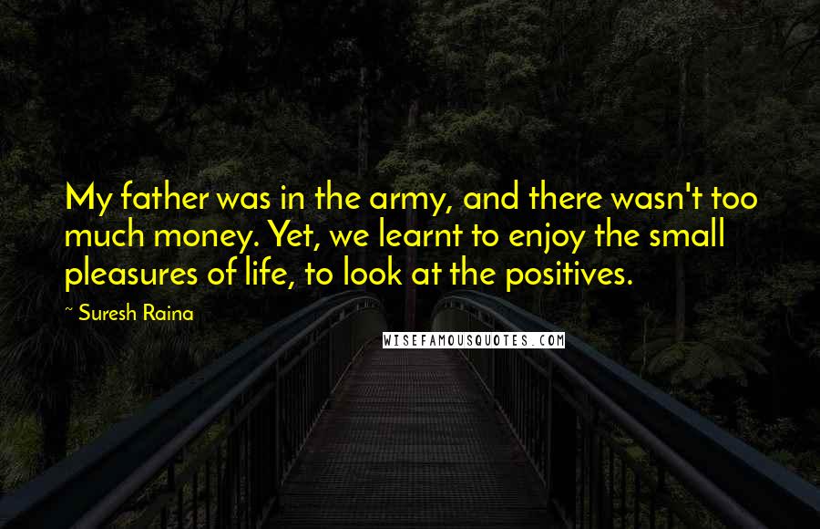 Suresh Raina Quotes: My father was in the army, and there wasn't too much money. Yet, we learnt to enjoy the small pleasures of life, to look at the positives.