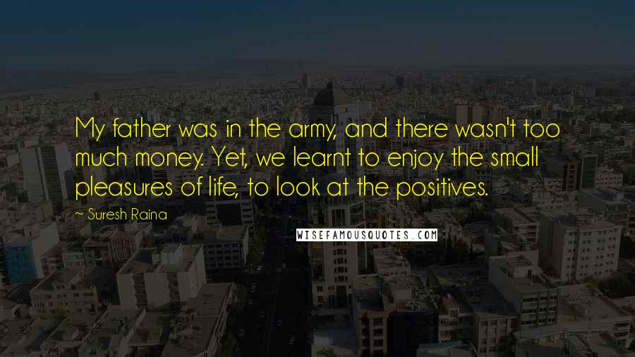 Suresh Raina Quotes: My father was in the army, and there wasn't too much money. Yet, we learnt to enjoy the small pleasures of life, to look at the positives.