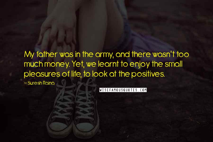 Suresh Raina Quotes: My father was in the army, and there wasn't too much money. Yet, we learnt to enjoy the small pleasures of life, to look at the positives.