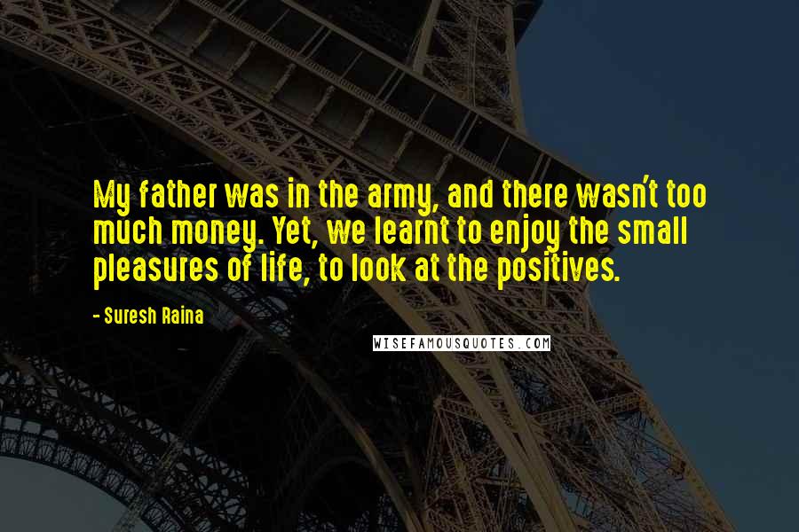 Suresh Raina Quotes: My father was in the army, and there wasn't too much money. Yet, we learnt to enjoy the small pleasures of life, to look at the positives.