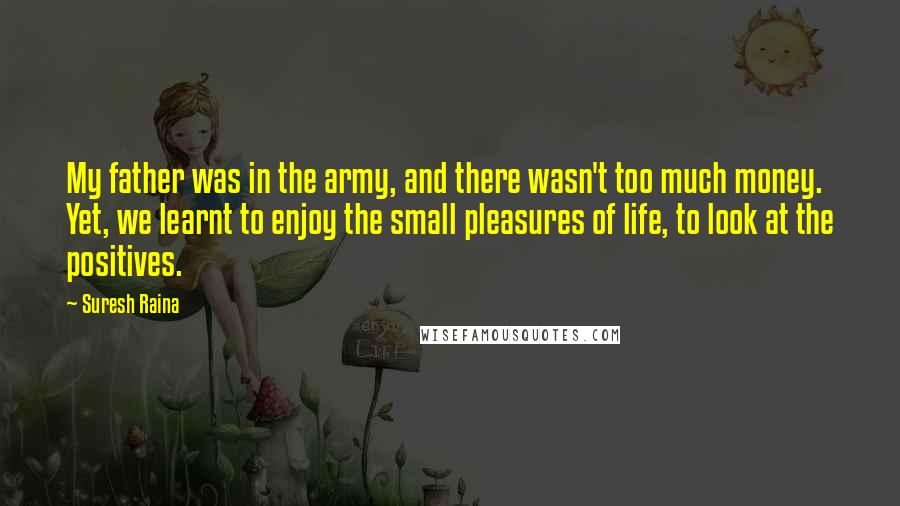 Suresh Raina Quotes: My father was in the army, and there wasn't too much money. Yet, we learnt to enjoy the small pleasures of life, to look at the positives.