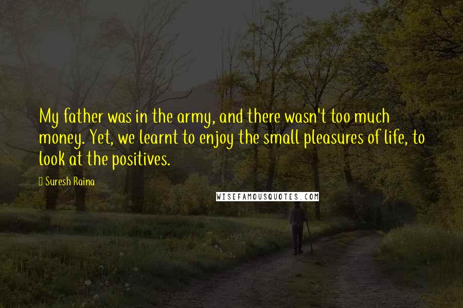 Suresh Raina Quotes: My father was in the army, and there wasn't too much money. Yet, we learnt to enjoy the small pleasures of life, to look at the positives.