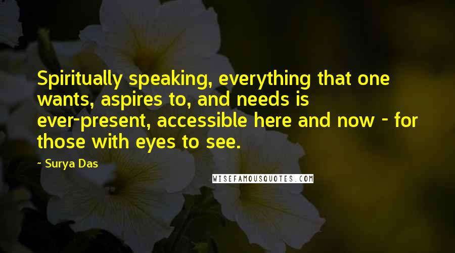 Surya Das Quotes: Spiritually speaking, everything that one wants, aspires to, and needs is ever-present, accessible here and now - for those with eyes to see.