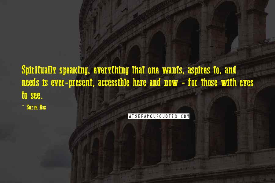 Surya Das Quotes: Spiritually speaking, everything that one wants, aspires to, and needs is ever-present, accessible here and now - for those with eyes to see.