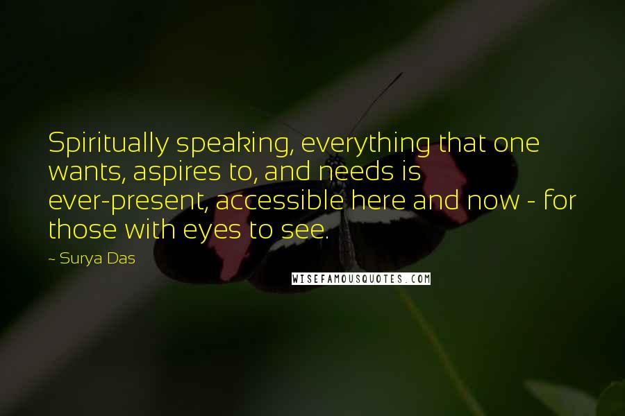 Surya Das Quotes: Spiritually speaking, everything that one wants, aspires to, and needs is ever-present, accessible here and now - for those with eyes to see.