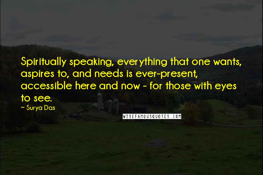 Surya Das Quotes: Spiritually speaking, everything that one wants, aspires to, and needs is ever-present, accessible here and now - for those with eyes to see.