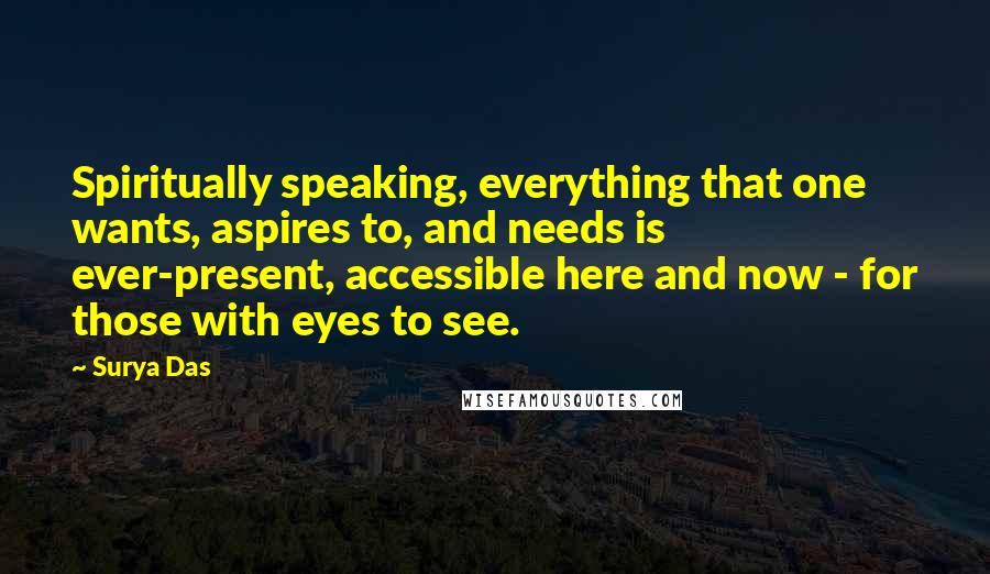 Surya Das Quotes: Spiritually speaking, everything that one wants, aspires to, and needs is ever-present, accessible here and now - for those with eyes to see.