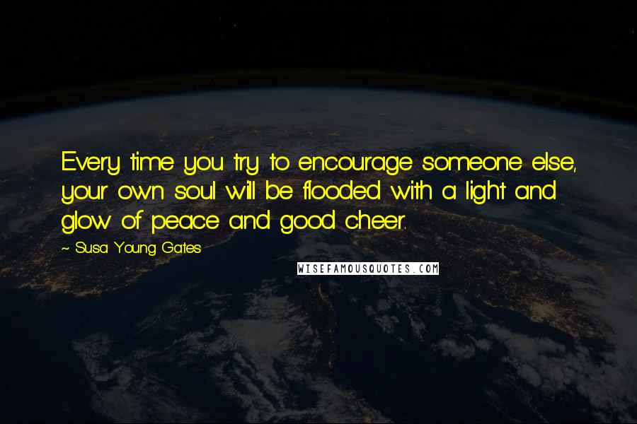 Susa Young Gates Quotes: Every time you try to encourage someone else, your own soul will be flooded with a light and glow of peace and good cheer.