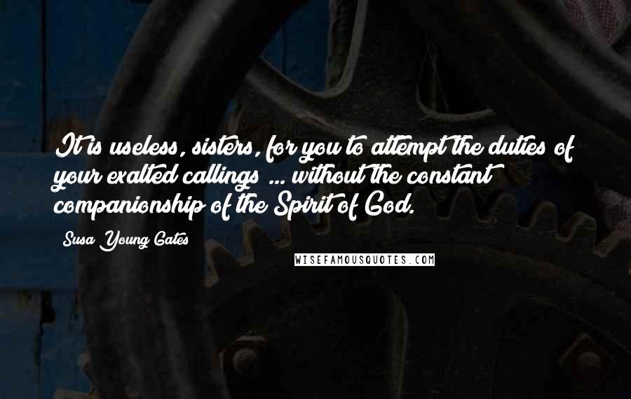 Susa Young Gates Quotes: It is useless, sisters, for you to attempt the duties of your exalted callings ... without the constant companionship of the Spirit of God.