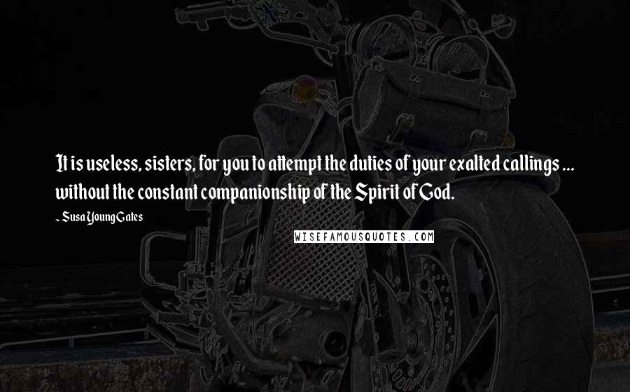 Susa Young Gates Quotes: It is useless, sisters, for you to attempt the duties of your exalted callings ... without the constant companionship of the Spirit of God.