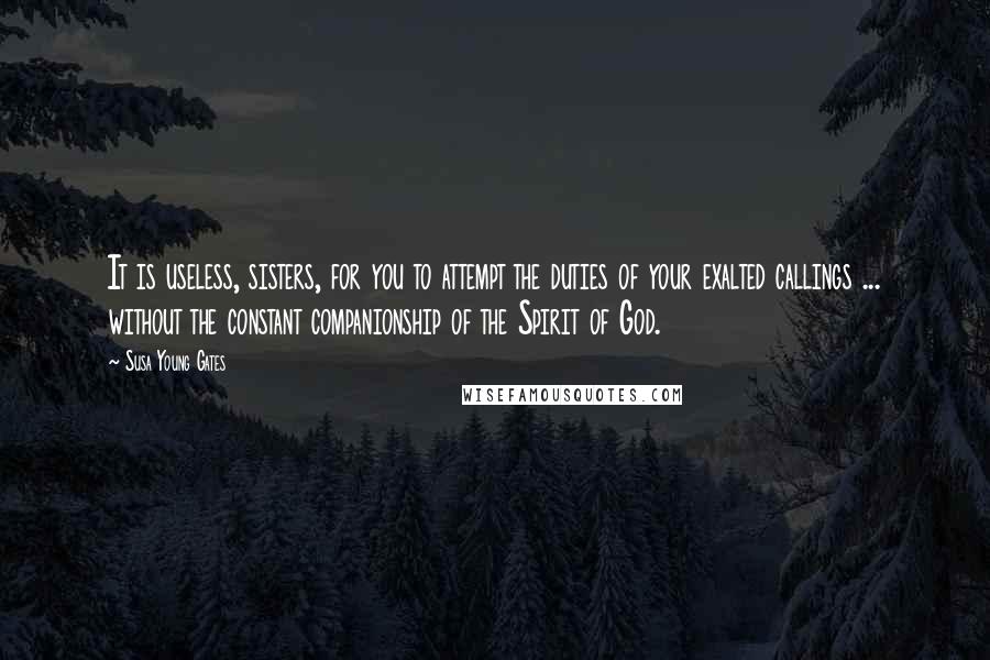 Susa Young Gates Quotes: It is useless, sisters, for you to attempt the duties of your exalted callings ... without the constant companionship of the Spirit of God.