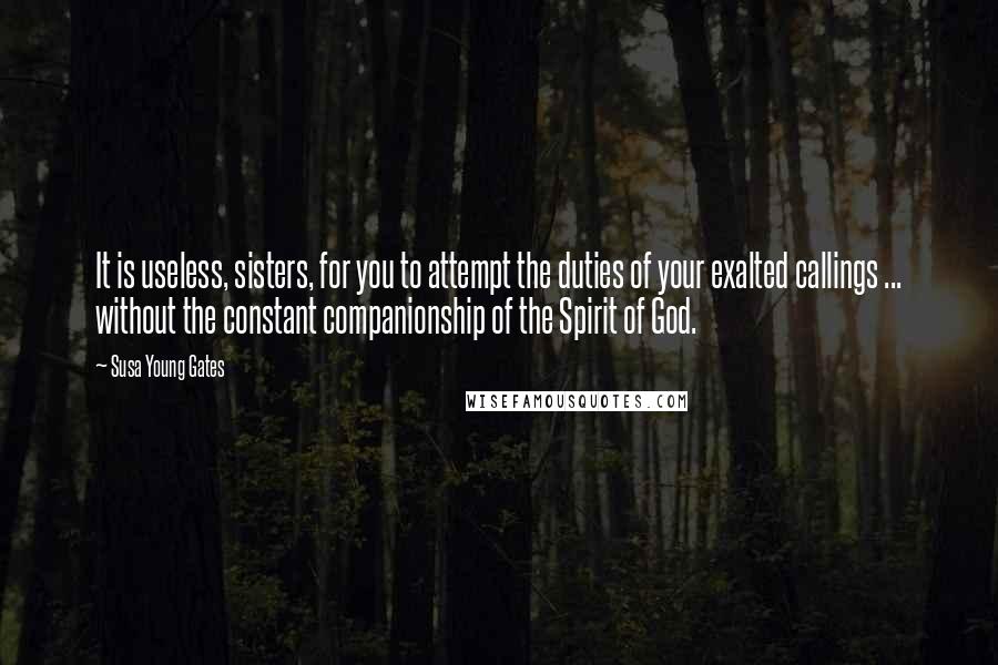 Susa Young Gates Quotes: It is useless, sisters, for you to attempt the duties of your exalted callings ... without the constant companionship of the Spirit of God.