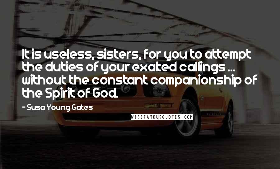 Susa Young Gates Quotes: It is useless, sisters, for you to attempt the duties of your exalted callings ... without the constant companionship of the Spirit of God.
