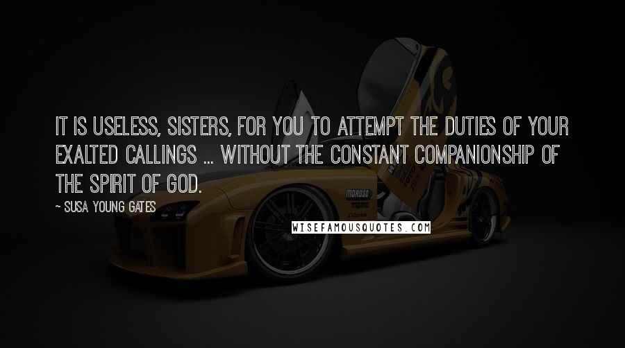 Susa Young Gates Quotes: It is useless, sisters, for you to attempt the duties of your exalted callings ... without the constant companionship of the Spirit of God.