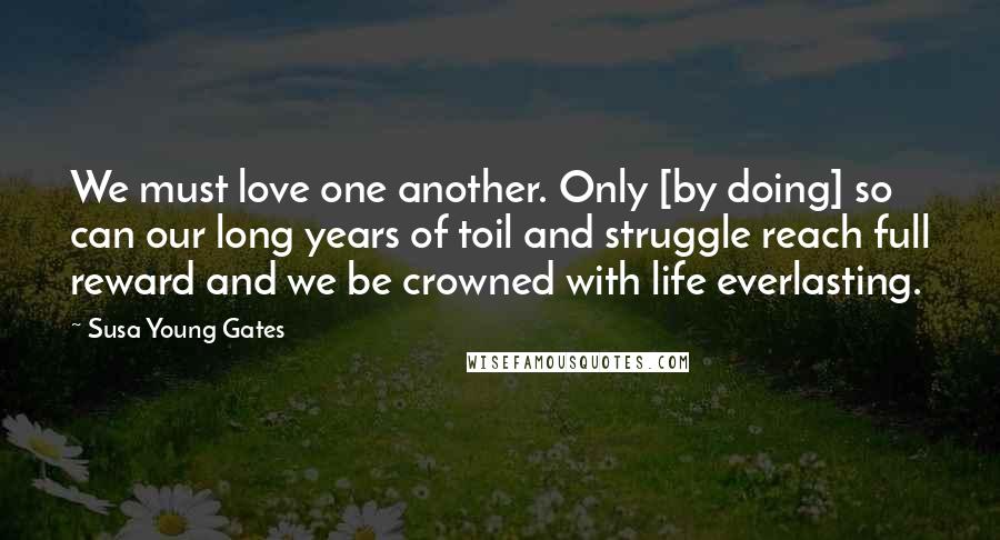 Susa Young Gates Quotes: We must love one another. Only [by doing] so can our long years of toil and struggle reach full reward and we be crowned with life everlasting.