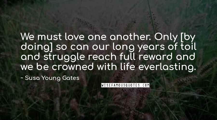 Susa Young Gates Quotes: We must love one another. Only [by doing] so can our long years of toil and struggle reach full reward and we be crowned with life everlasting.