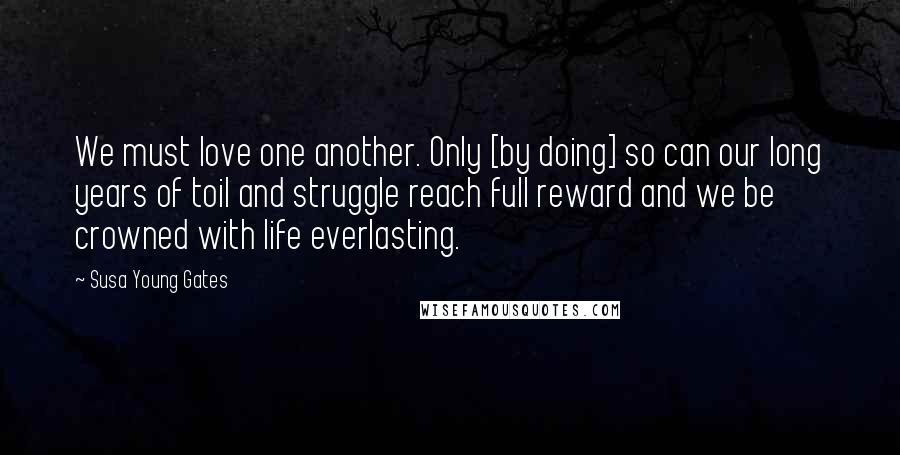 Susa Young Gates Quotes: We must love one another. Only [by doing] so can our long years of toil and struggle reach full reward and we be crowned with life everlasting.