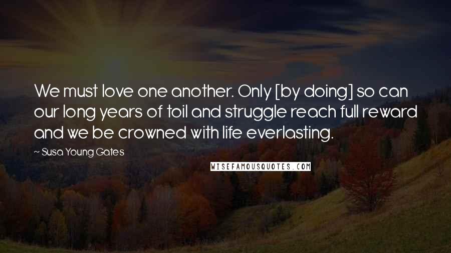 Susa Young Gates Quotes: We must love one another. Only [by doing] so can our long years of toil and struggle reach full reward and we be crowned with life everlasting.