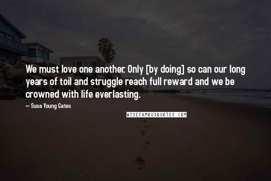 Susa Young Gates Quotes: We must love one another. Only [by doing] so can our long years of toil and struggle reach full reward and we be crowned with life everlasting.
