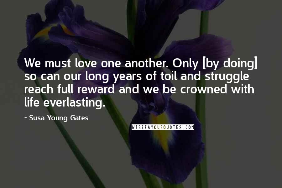 Susa Young Gates Quotes: We must love one another. Only [by doing] so can our long years of toil and struggle reach full reward and we be crowned with life everlasting.