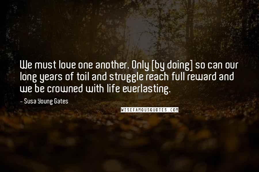 Susa Young Gates Quotes: We must love one another. Only [by doing] so can our long years of toil and struggle reach full reward and we be crowned with life everlasting.