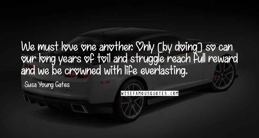 Susa Young Gates Quotes: We must love one another. Only [by doing] so can our long years of toil and struggle reach full reward and we be crowned with life everlasting.