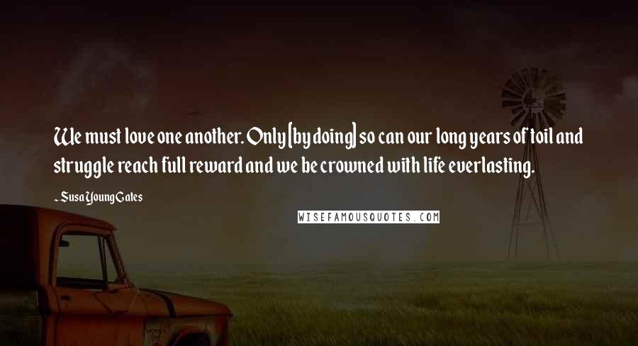 Susa Young Gates Quotes: We must love one another. Only [by doing] so can our long years of toil and struggle reach full reward and we be crowned with life everlasting.