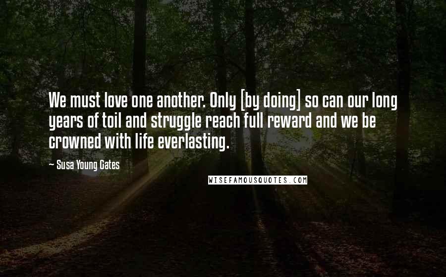 Susa Young Gates Quotes: We must love one another. Only [by doing] so can our long years of toil and struggle reach full reward and we be crowned with life everlasting.
