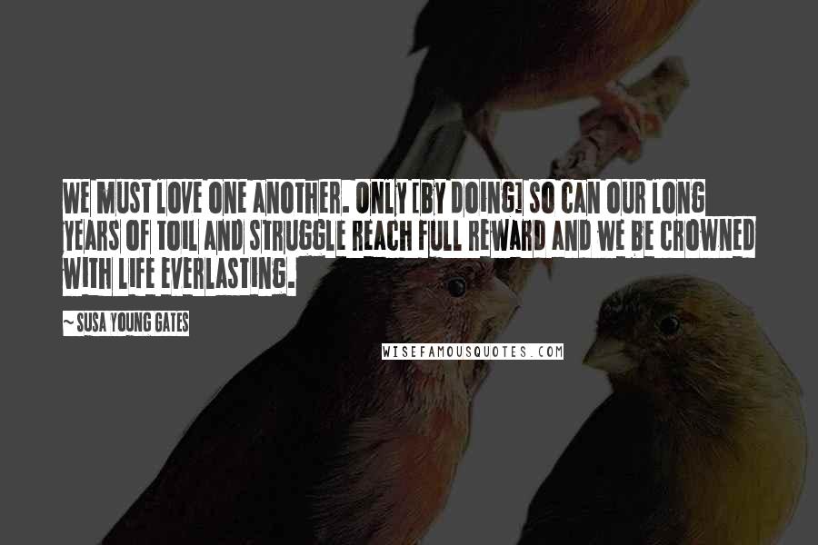 Susa Young Gates Quotes: We must love one another. Only [by doing] so can our long years of toil and struggle reach full reward and we be crowned with life everlasting.