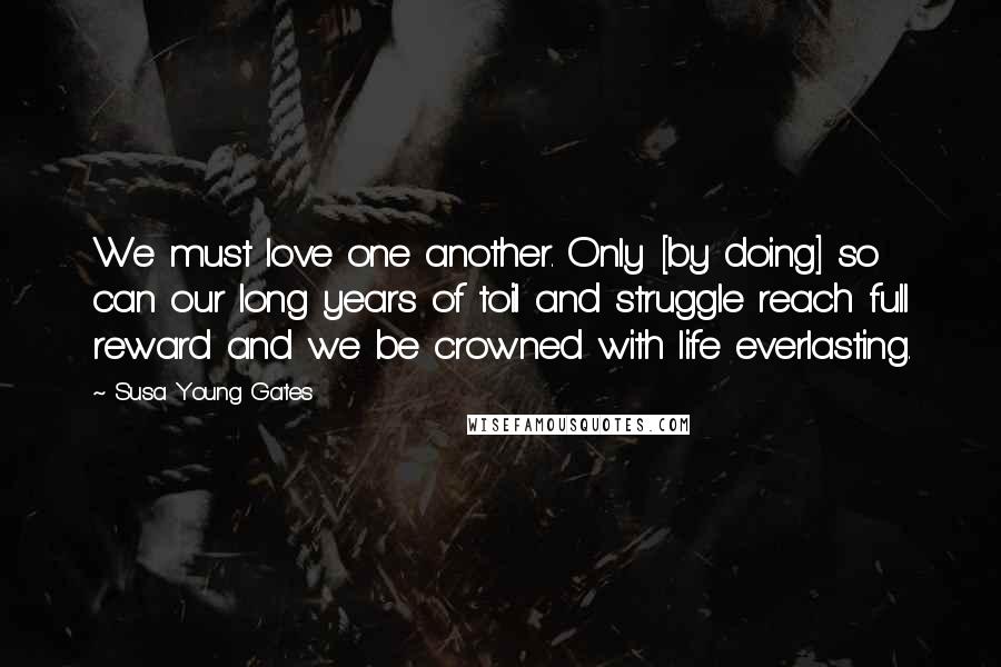Susa Young Gates Quotes: We must love one another. Only [by doing] so can our long years of toil and struggle reach full reward and we be crowned with life everlasting.