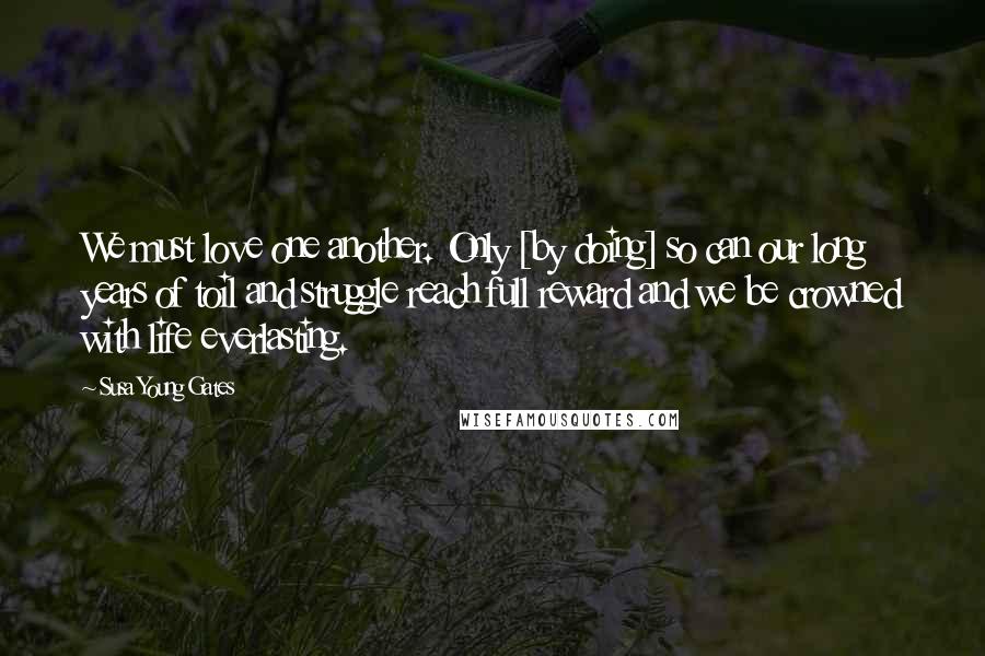 Susa Young Gates Quotes: We must love one another. Only [by doing] so can our long years of toil and struggle reach full reward and we be crowned with life everlasting.