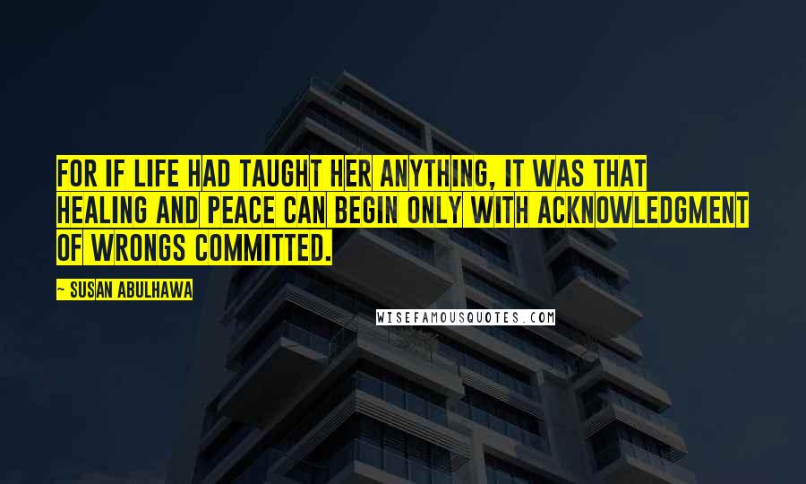 Susan Abulhawa Quotes: For if life had taught her anything, it was that healing and peace can begin only with acknowledgment of wrongs committed.