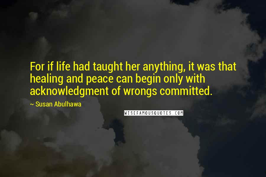 Susan Abulhawa Quotes: For if life had taught her anything, it was that healing and peace can begin only with acknowledgment of wrongs committed.