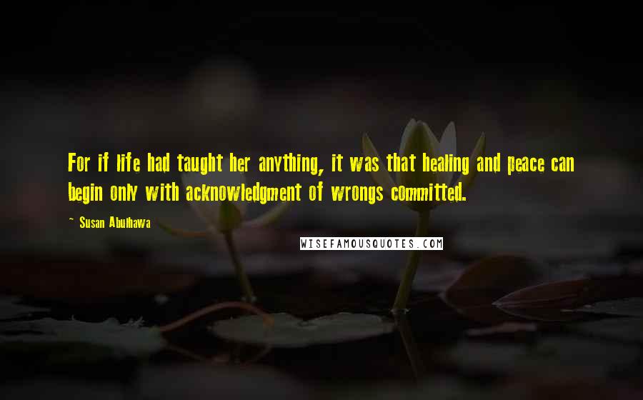 Susan Abulhawa Quotes: For if life had taught her anything, it was that healing and peace can begin only with acknowledgment of wrongs committed.