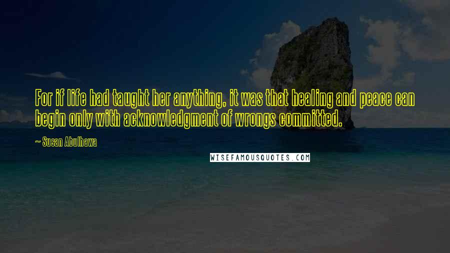 Susan Abulhawa Quotes: For if life had taught her anything, it was that healing and peace can begin only with acknowledgment of wrongs committed.