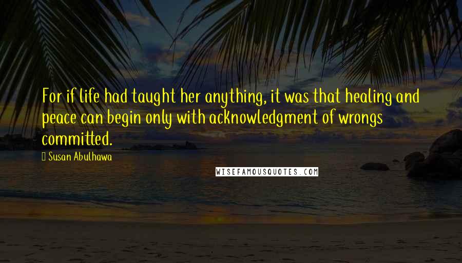 Susan Abulhawa Quotes: For if life had taught her anything, it was that healing and peace can begin only with acknowledgment of wrongs committed.
