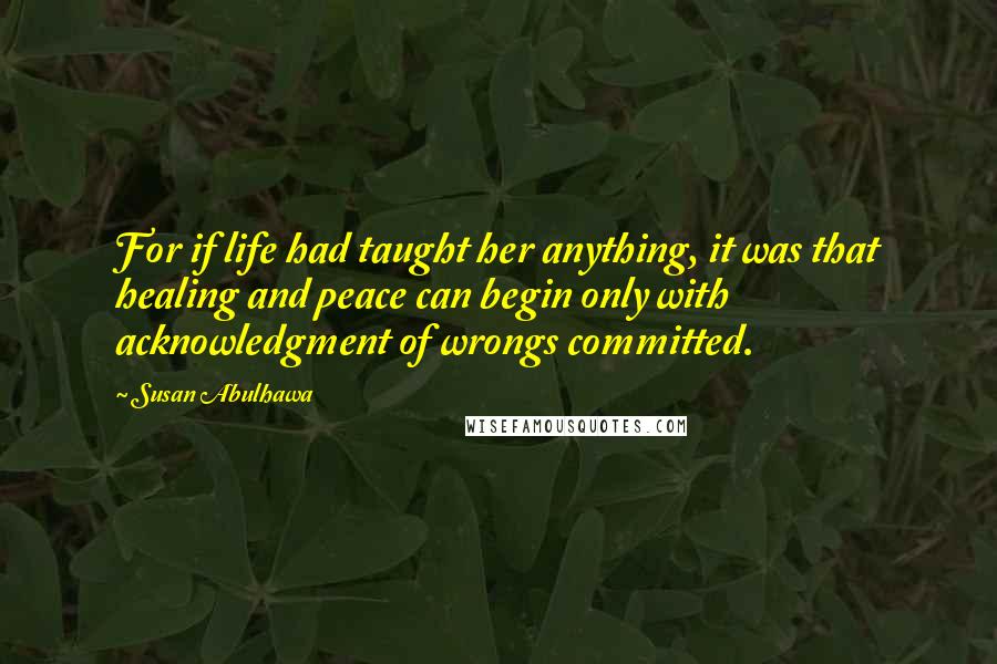 Susan Abulhawa Quotes: For if life had taught her anything, it was that healing and peace can begin only with acknowledgment of wrongs committed.