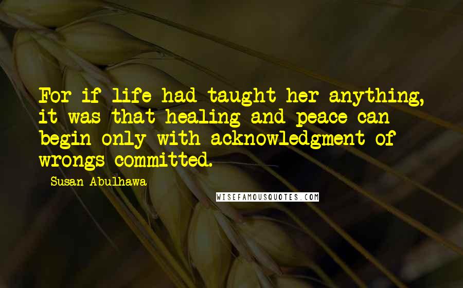 Susan Abulhawa Quotes: For if life had taught her anything, it was that healing and peace can begin only with acknowledgment of wrongs committed.