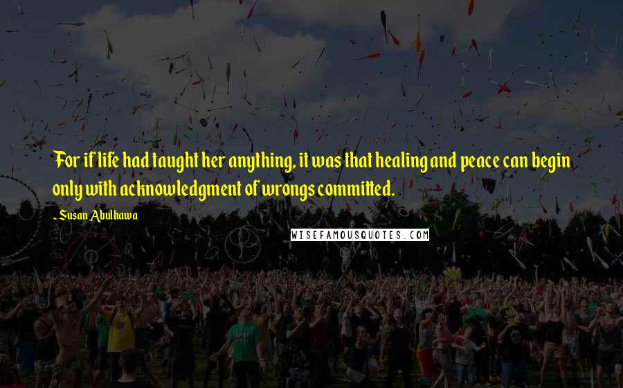 Susan Abulhawa Quotes: For if life had taught her anything, it was that healing and peace can begin only with acknowledgment of wrongs committed.